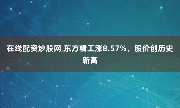 在线配资炒股网 东方精工涨8.57%，股价创历史新高