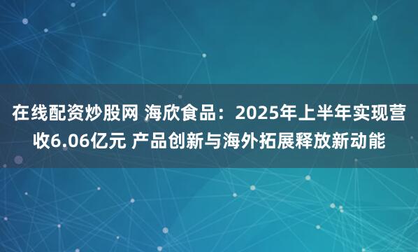 在线配资炒股网 海欣食品：2025年上半年实现营收6.06亿元 产品创新与海外拓展释放新动能