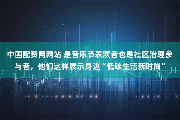 中国配资网网站 是音乐节表演者也是社区治理参与者，他们这样展示身边“低碳生活新时尚”