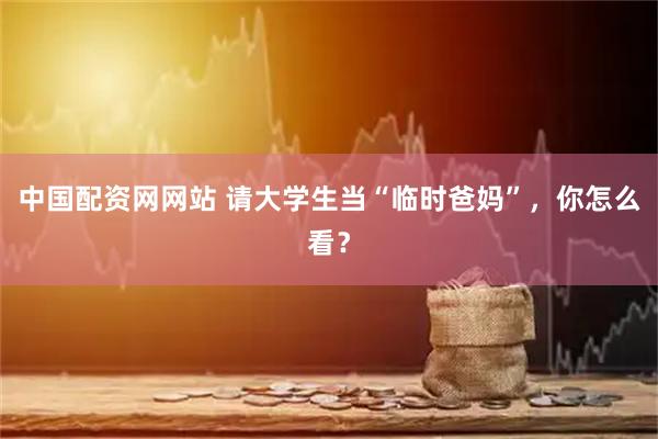 中国配资网网站 请大学生当“临时爸妈”，你怎么看？