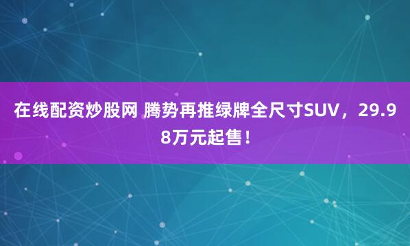 在线配资炒股网 腾势再推绿牌全尺寸SUV，29.98万元起售！
