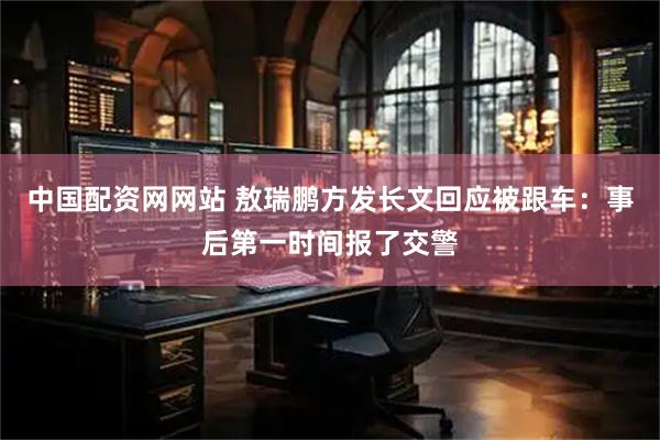 中国配资网网站 敖瑞鹏方发长文回应被跟车：事后第一时间报了交警