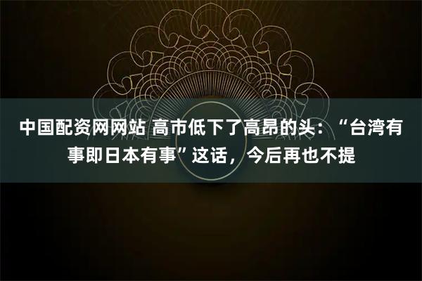 中国配资网网站 高市低下了高昂的头：“台湾有事即日本有事”这话，今后再也不提