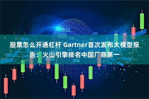 股票怎么开通杠杆 Gartner首次发布大模型报告：火山引擎排名中国厂商第一