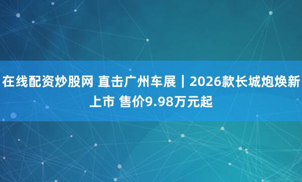 在线配资炒股网 直击广州车展｜2026款长城炮焕新上市 售价9.98万元起