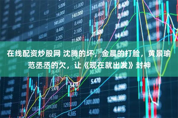 在线配资炒股网 沈腾的坏，金晨的打脸，黄景瑜范丞丞的欠，让《现在就出发》封神
