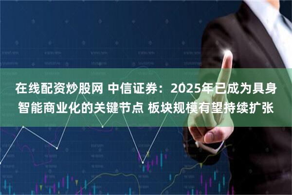 在线配资炒股网 中信证券：2025年已成为具身智能商业化的关键节点 板块规模有望持续扩张