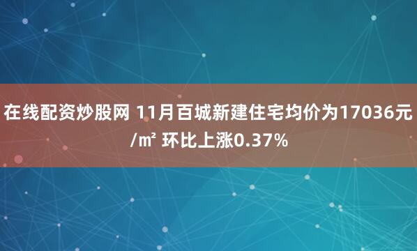 在线配资炒股网 11月百城新建住宅均价为17036元/㎡ 环比上涨0.37%