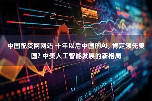 中国配资网网站 十年以后中国的AI, 肯定领先美国? 中美人工智能发展的新格局