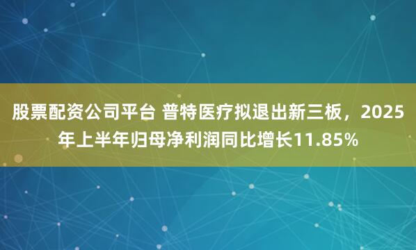 股票配资公司平台 普特医疗拟退出新三板，2025年上半年归母净利润同比增长11.85%