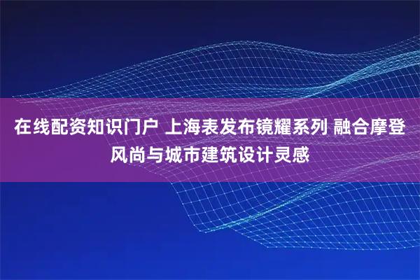 在线配资知识门户 上海表发布镜耀系列 融合摩登风尚与城市建筑设计灵感