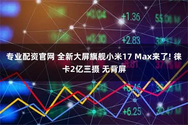 专业配资官网 全新大屏旗舰小米17 Max来了! 徕卡2亿三摄 无背屏