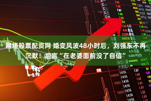 网络股票配资网 婚变风波48小时后，刘强东不再沉默！坦言“在老婆面前没了自信”