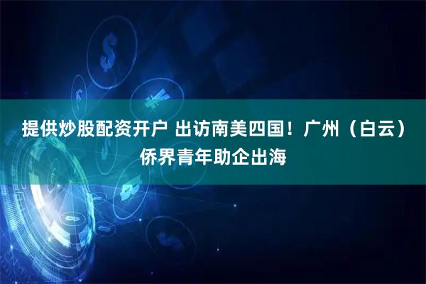 提供炒股配资开户 出访南美四国！广州（白云）侨界青年助企出海