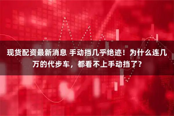 现货配资最新消息 手动挡几乎绝迹！为什么连几万的代步车，都看不上手动挡了？