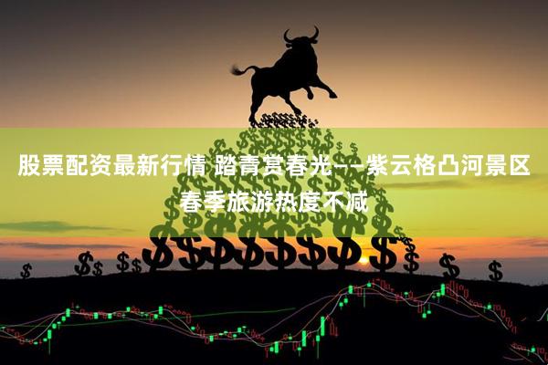 股票配资最新行情 踏青赏春光——紫云格凸河景区春季旅游热度不减