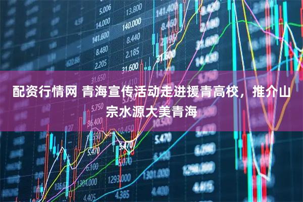 配资行情网 青海宣传活动走进援青高校，推介山宗水源大美青海
