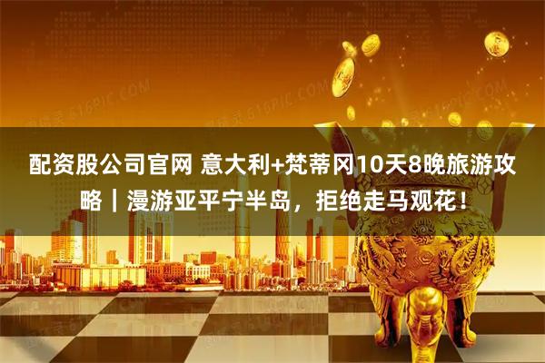 配资股公司官网 意大利+梵蒂冈10天8晚旅游攻略｜漫游亚平宁半岛，拒绝走马观花！