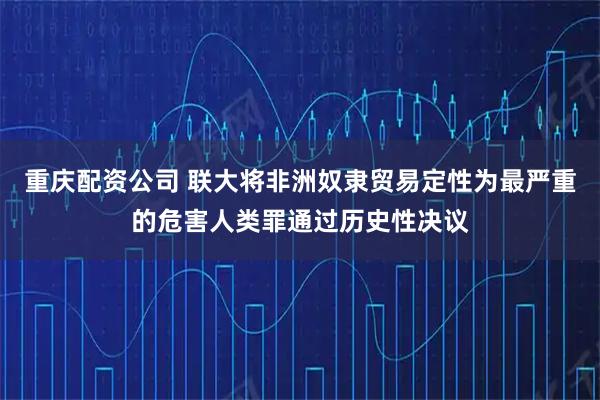 重庆配资公司 联大将非洲奴隶贸易定性为最严重的危害人类罪通过历史性决议