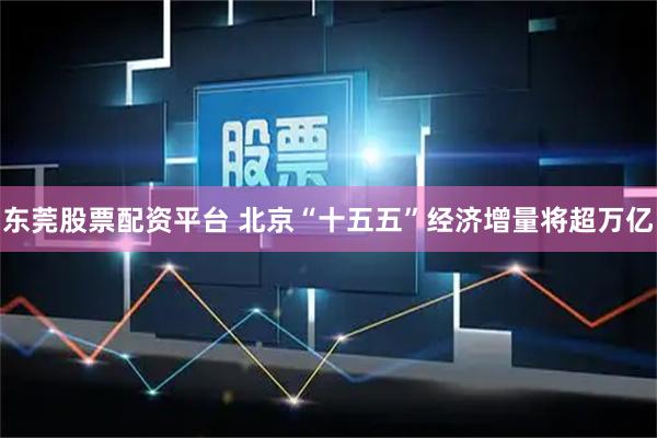 东莞股票配资平台 北京“十五五”经济增量将超万亿