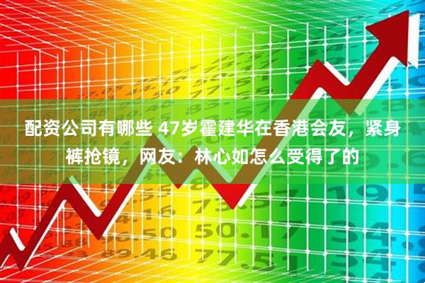 配资公司有哪些 47岁霍建华在香港会友，紧身裤抢镜，网友：林心如怎么受得了的