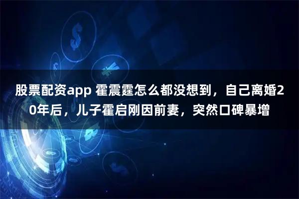 股票配资app 霍震霆怎么都没想到，自己离婚20年后，儿子霍启刚因前妻，突然口碑暴增