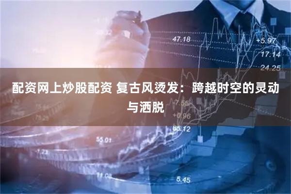 配资网上炒股配资 复古风烫发：跨越时空的灵动与洒脱