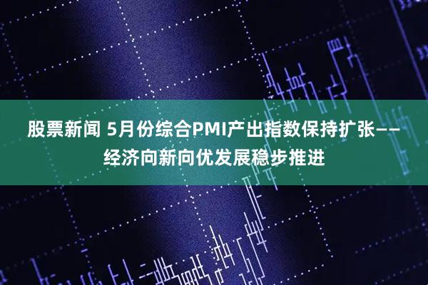 股票新闻 5月份综合PMI产出指数保持扩张——经济向新向优发展稳步推进