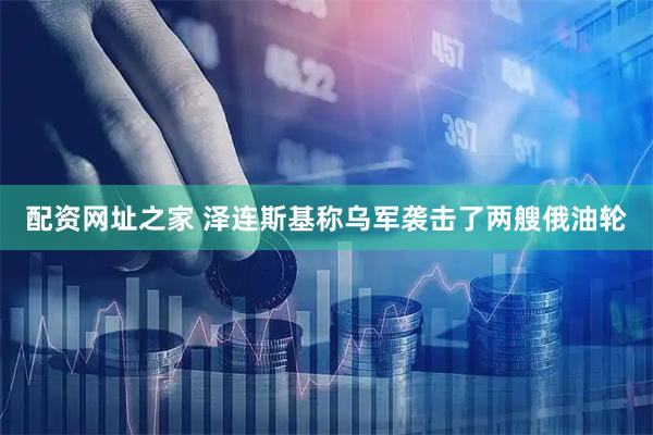 配资网址之家 泽连斯基称乌军袭击了两艘俄油轮