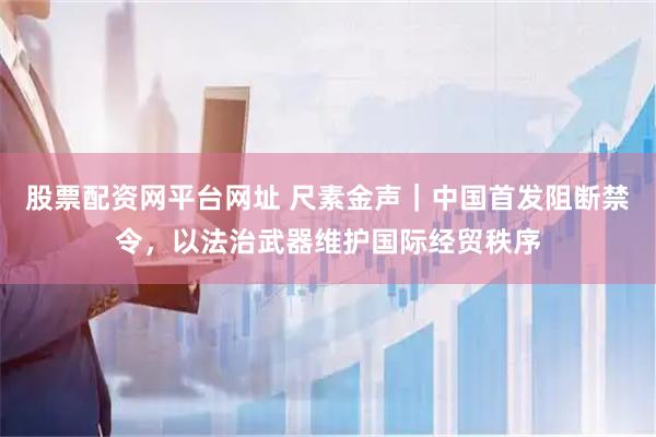 股票配资网平台网址 尺素金声｜中国首发阻断禁令，以法治武器维护国际经贸秩序