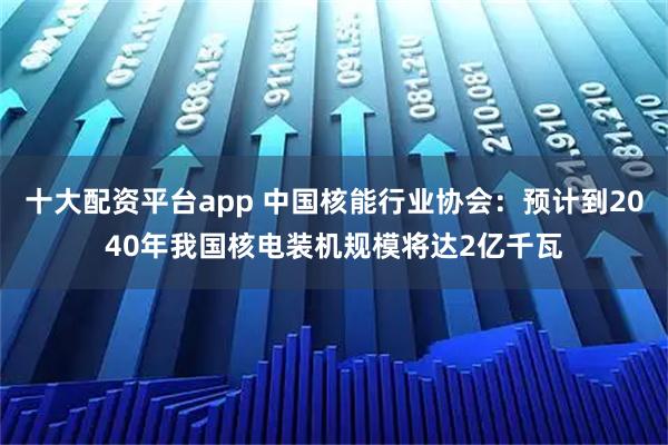 十大配资平台app 中国核能行业协会：预计到2040年我国核电装机规模将达2亿千瓦