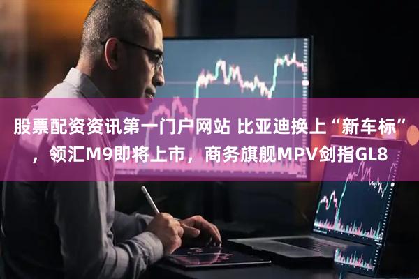 股票配资资讯第一门户网站 比亚迪换上“新车标”，领汇M9即将上市，商务旗舰MPV剑指GL8