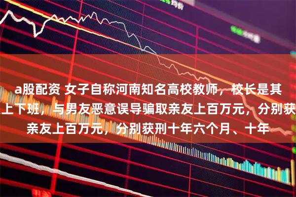 a股配资 女子自称河南知名高校教师，校长是其干爹，连续数年假装上下班，与男友恶意误导骗取亲友上百万元，分别获刑十年六个月、十年