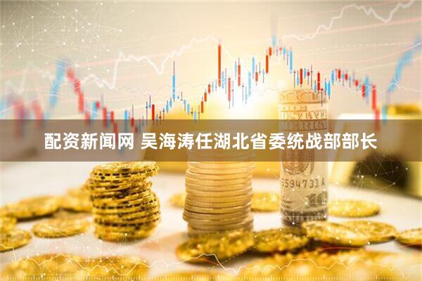 配资新闻网 吴海涛任湖北省委统战部部长