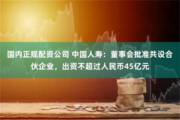 国内正规配资公司 中国人寿：董事会批准共设合伙企业，出资不超过人民币45亿元